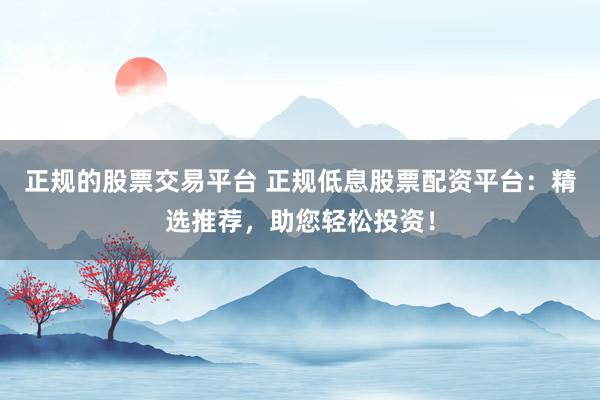 正规的股票交易平台 正规低息股票配资平台：精选推荐，助您轻松投资！
