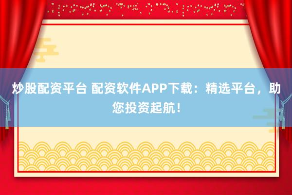 炒股配资平台 配资软件APP下载:精选平台,助您投资起航!