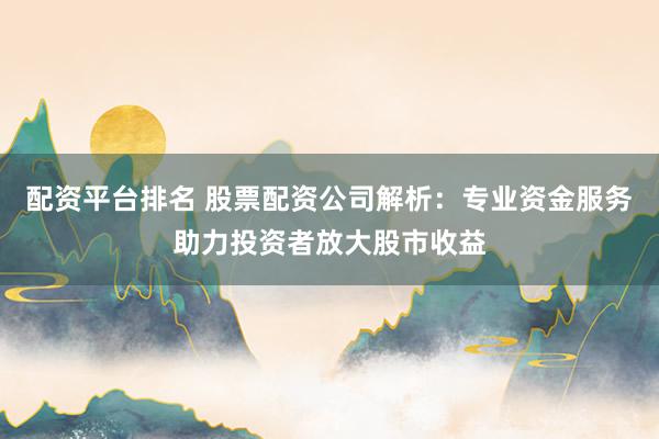 配资平台排名 股票配资公司解析：专业资金服务助力投资者放大股市收益