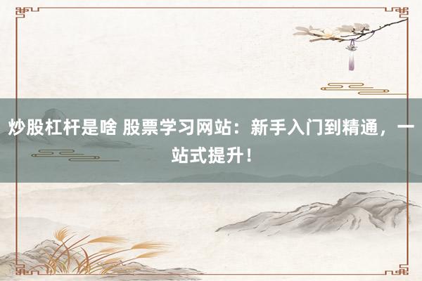 炒股杠杆是啥 股票学习网站:新手入门到精通,一站式提升!