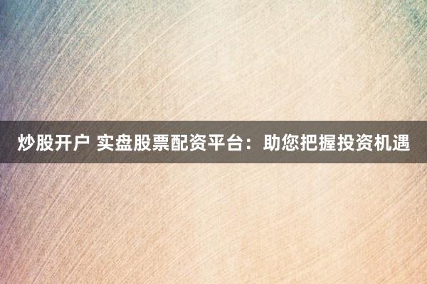 炒股开户 实盘股票配资平台:助您把握投资机遇