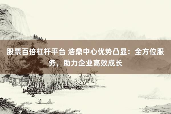 股票百倍杠杆平台 浩鼎中心优势凸显:全方位服务,助力企业高效成长