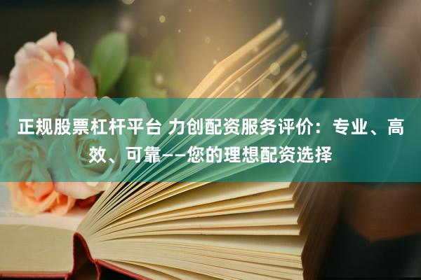 正规股票杠杆平台 力创配资服务评价：专业、高效、可靠——您的理想配资选择