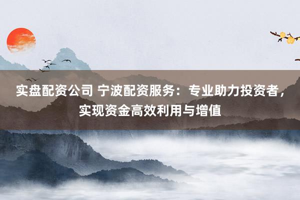 实盘配资公司 宁波配资服务：专业助力投资者，实现资金高效利用与增值