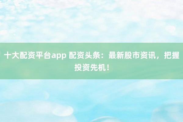 十大配资平台app 配资头条:最新股市资讯,把握投资先机!