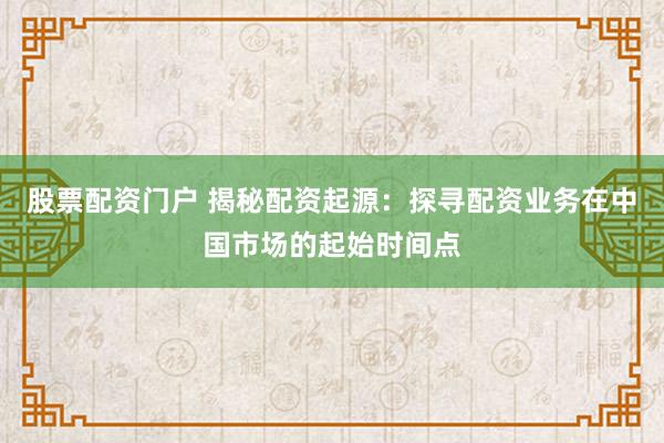 股票配资门户 揭秘配资起源:探寻配资业务在中国市场的起始时间点