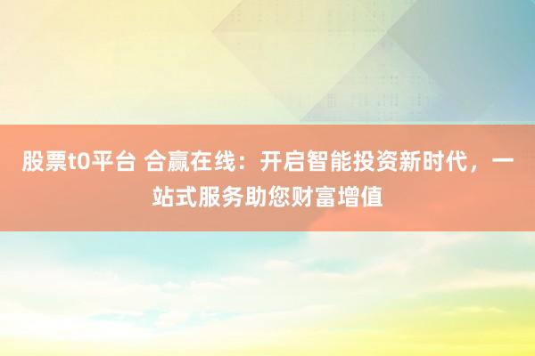 股票t0平台 合赢在线:开启智能投资新时代,一站式服务助您财富增值