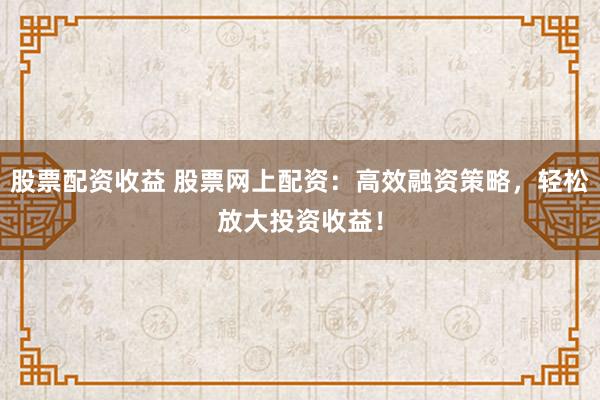 股票配资收益 股票网上配资:高效融资策略,轻松放大投资收益!
