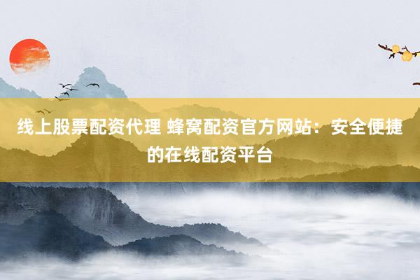 线上股票配资代理 蜂窝配资官方网站：安全便捷的在线配资平台