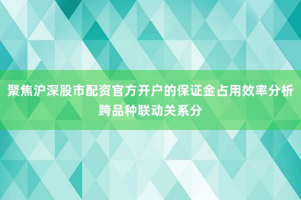 聚焦沪深股市配资官方开户的保证金占用效率分析跨品种联动关系分