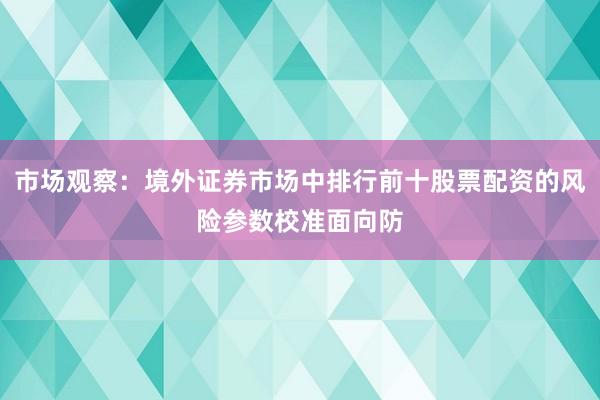 市场观察：境外证券市场中排行前十股票配资的风险参数校准面向防