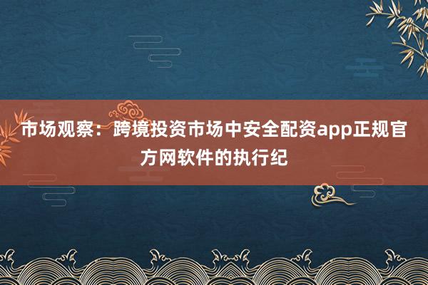 市场观察：跨境投资市场中安全配资app正规官方网软件的执行纪