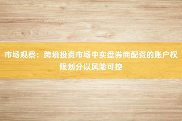 市场观察：跨境投资市场中实盘券商配资的账户权限划分以风险可控