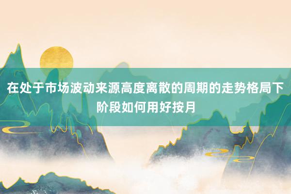 在处于市场波动来源高度离散的周期的走势格局下阶段如何用好按月