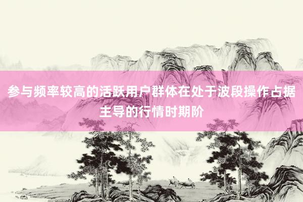参与频率较高的活跃用户群体在处于波段操作占据主导的行情时期阶