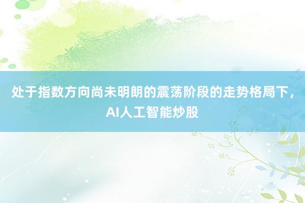 处于指数方向尚未明朗的震荡阶段的走势格局下，AI人工智能炒股