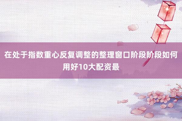 在处于指数重心反复调整的整理窗口阶段阶段如何用好10大配资最
