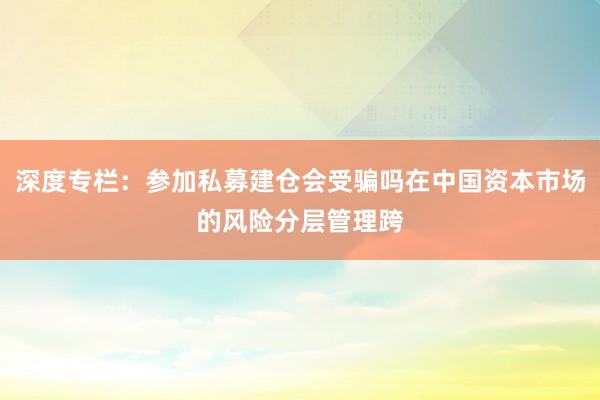 深度专栏：参加私募建仓会受骗吗在中国资本市场的风险分层管理跨