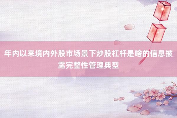 年内以来境内外股市场景下炒股杠杆是啥的信息披露完整性管理典型