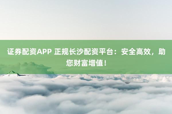 证券配资APP 正规长沙配资平台:安全高效,助您财富增值!