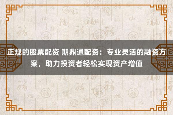 正规的股票配资 期鼎通配资：专业灵活的融资方案，助力投资者轻松实现资产增值