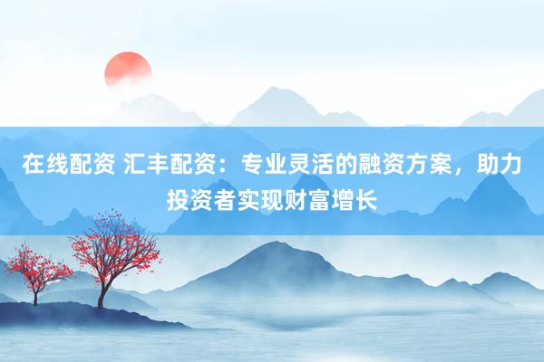 在线配资 汇丰配资：专业灵活的融资方案，助力投资者实现财富增长