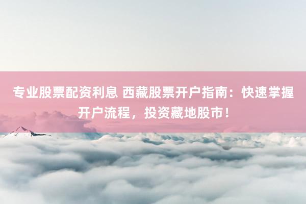 专业股票配资利息 西藏股票开户指南：快速掌握开户流程，投资藏地股市！