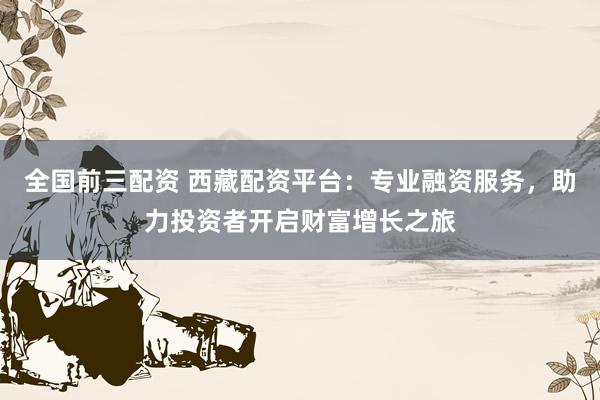 全国前三配资 西藏配资平台：专业融资服务，助力投资者开启财富增长之旅