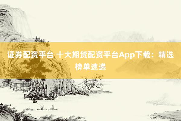 证券配资平台 十大期货配资平台App下载：精选榜单速递