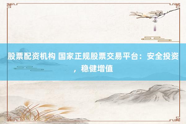股票配资机构 国家正规股票交易平台：安全投资，稳健增值