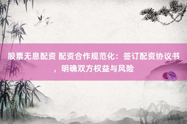 股票无息配资 配资合作规范化：签订配资协议书，明确双方权益与风险
