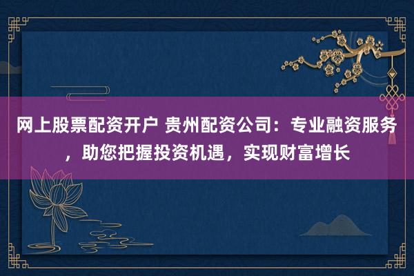 网上股票配资开户 贵州配资公司：专业融资服务，助您把握投资机遇，实现财富增长