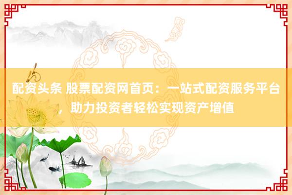 配资头条 股票配资网首页：一站式配资服务平台，助力投资者轻松实现资产增值