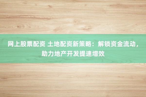 网上股票配资 土地配资新策略：解锁资金流动，助力地产开发提速增效
