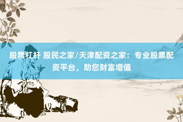 股票杠杆 股民之家/天津配资之家：专业股票配资平台，助您财富增值
