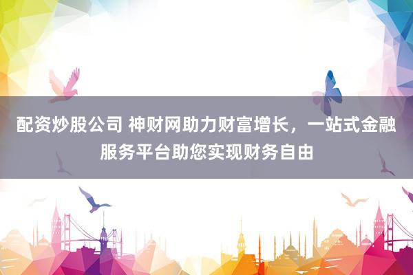 配资炒股公司 神财网助力财富增长，一站式金融服务平台助您实现财务自由