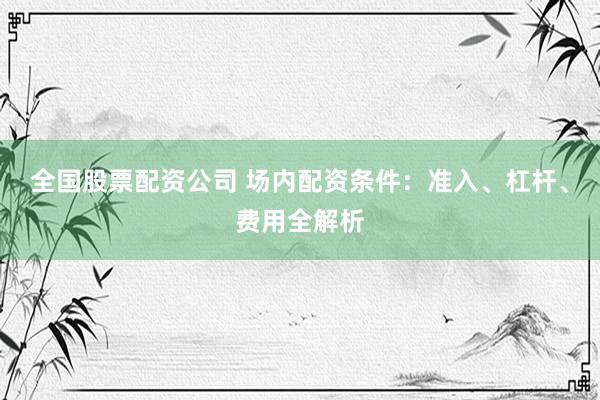 全国股票配资公司 场内配资条件:准入、杠杆、费用全解析
