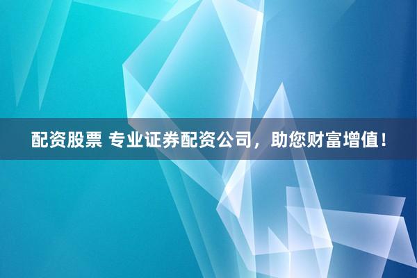 配资股票 专业证券配资公司，助您财富增值！