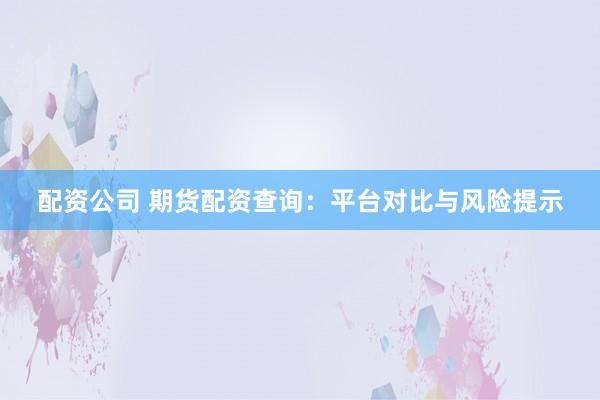 配资公司 期货配资查询：平台对比与风险提示