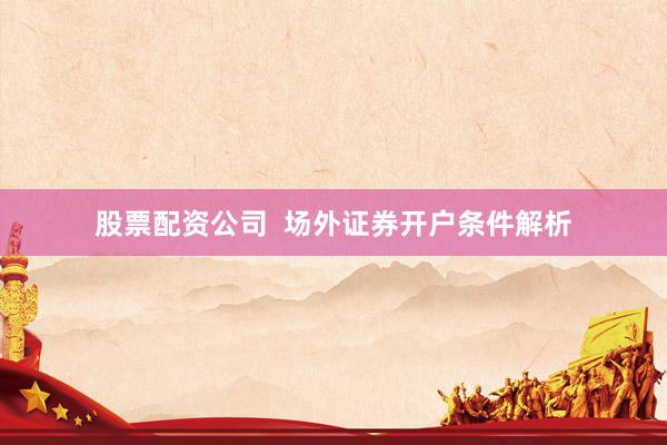 股票配资公司  场外证券开户条件解析