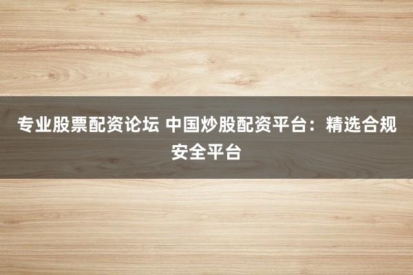 专业股票配资论坛 中国炒股配资平台：精选合规安全平台