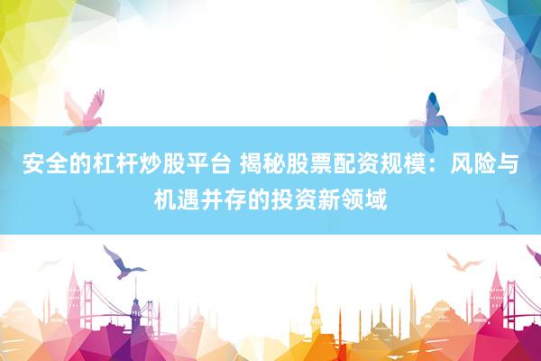 安全的杠杆炒股平台 揭秘股票配资规模：风险与机遇并存的投资新领域