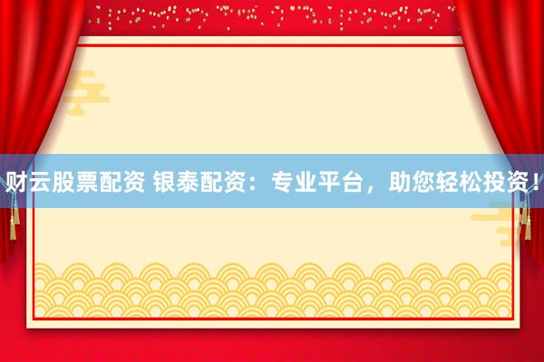 财云股票配资 银泰配资：专业平台，助您轻松投资！