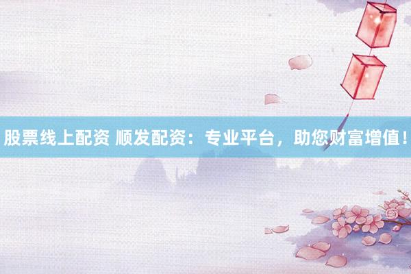 股票线上配资 顺发配资:专业平台,助您财富增值!