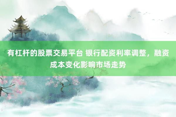 有杠杆的股票交易平台 银行配资利率调整，融资成本变化影响市场走势