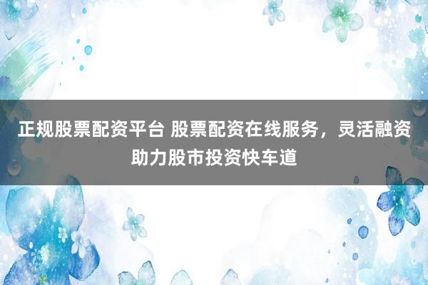 正规股票配资平台 股票配资在线服务，灵活融资助力股市投资快车道