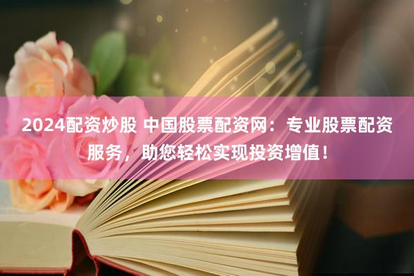 2024配资炒股 中国股票配资网：专业股票配资服务，助您轻松实现投资增值！