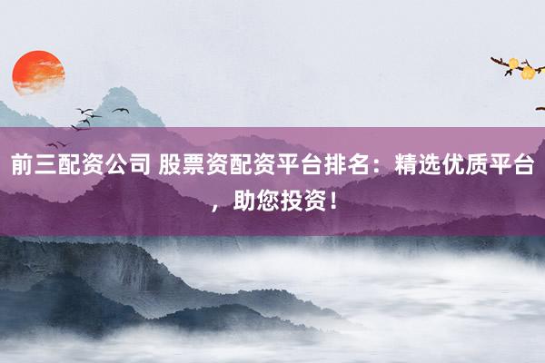 前三配资公司 股票资配资平台排名：精选优质平台，助您投资！