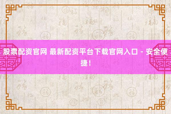 股票配资官网 最新配资平台下载官网入口 - 安全便捷！