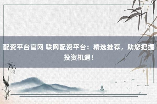 配资平台官网 联网配资平台：精选推荐，助您把握投资机遇！